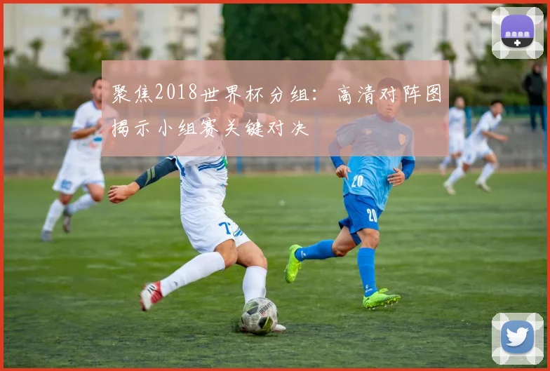 聚焦2018世界杯分组：高清对阵图揭示小组赛关键对决
