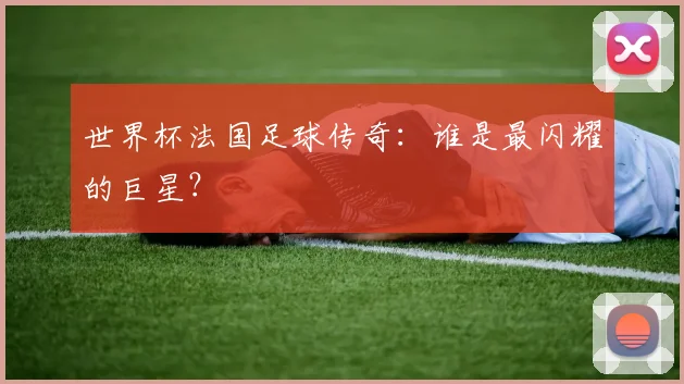 世界杯法国足球传奇：谁是最闪耀的巨星？